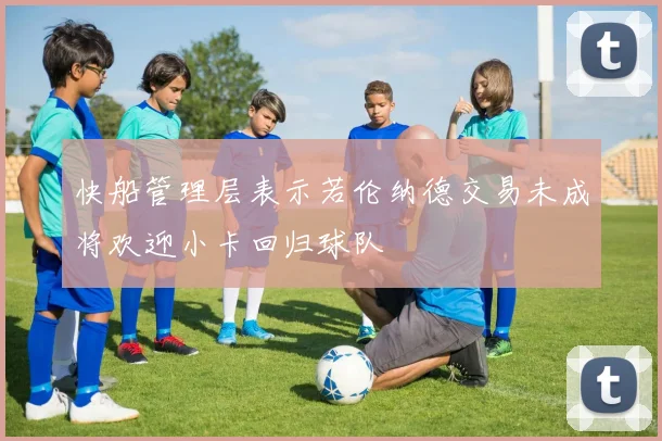 快船管理层表示若伦纳德交易未成将欢迎小卡回归球队