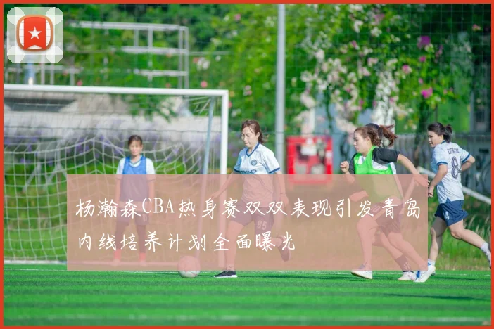 杨瀚森CBA热身赛双双表现引发青岛内线培养计划全面曝光