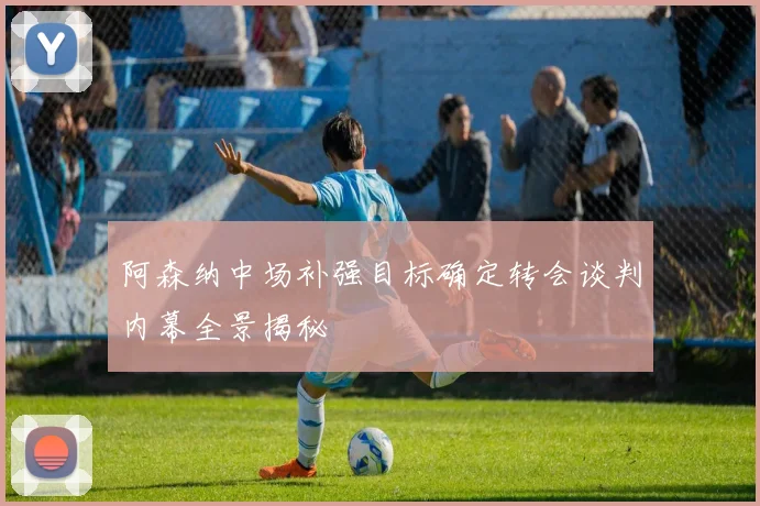 阿森纳中场补强目标确定转会谈判内幕全景揭秘