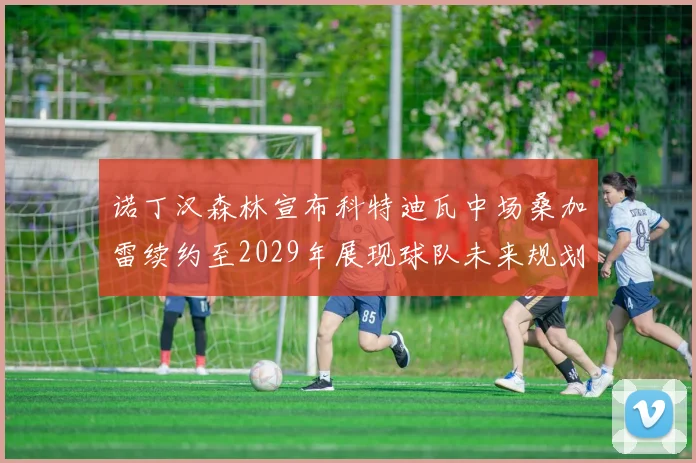 诺丁汉森林宣布科特迪瓦中场桑加雷续约至2029年展现球队未来规划