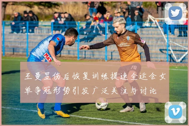 王曼昱伤后恢复训练提速全运会女单争冠形势引发广泛关注与讨论